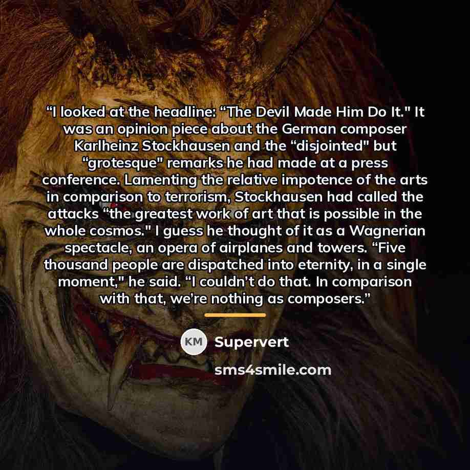“I looked at the headline: “The Devil Made Him Do It." It was an opinion piece about the German composer Karlheinz Stockhausen and the “disjointed" but “grotesque" remarks he had made at a press conference. Lamenting the relative impotence of the arts in comparison to terrorism, Stockhausen had…” quote by Supervert