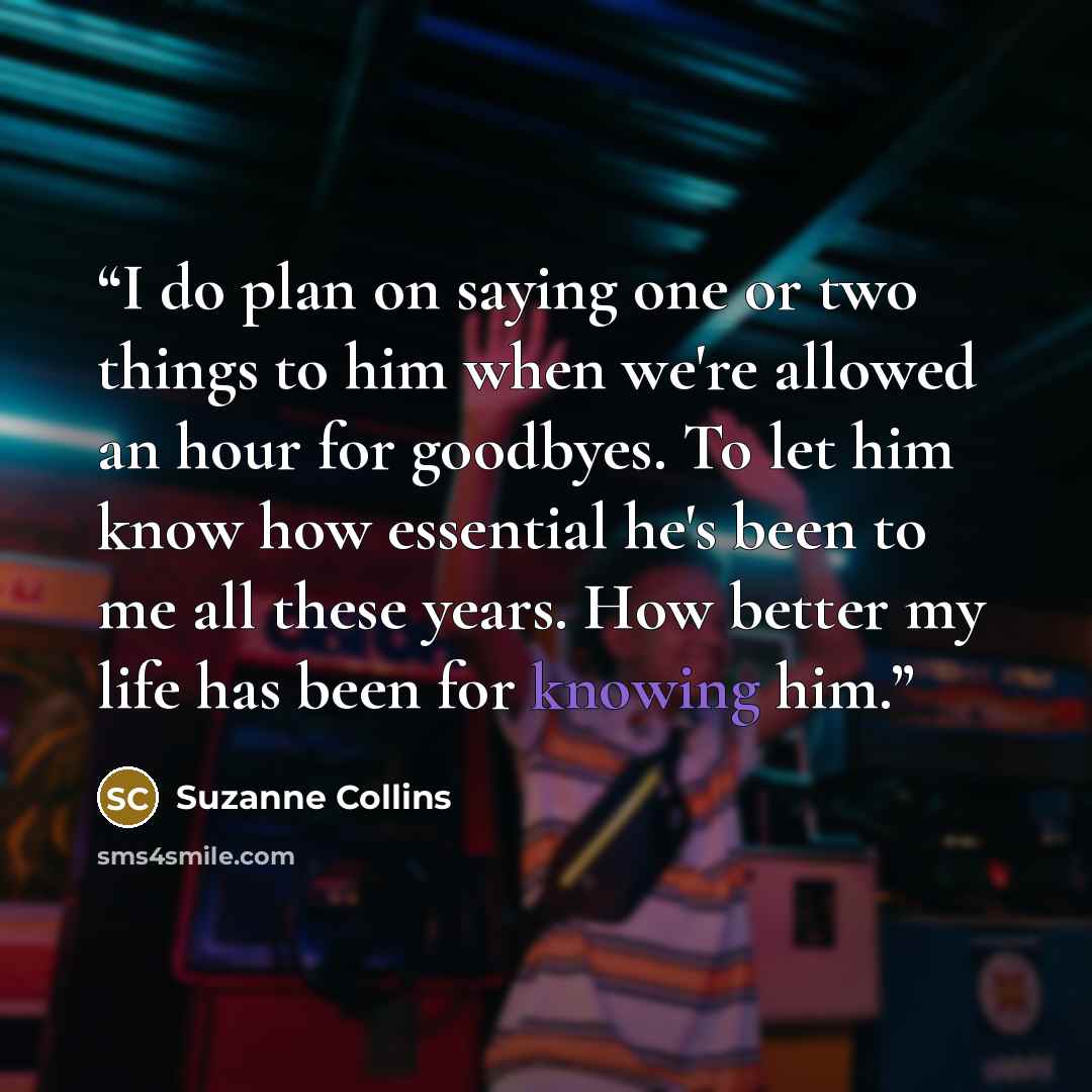 “I do plan on saying one or two things to him when we're allowed an hour for goodbyes. To let him know how essential he's been to me all these years. How better my life has been for knowing him.” quote by Suzanne Collins
