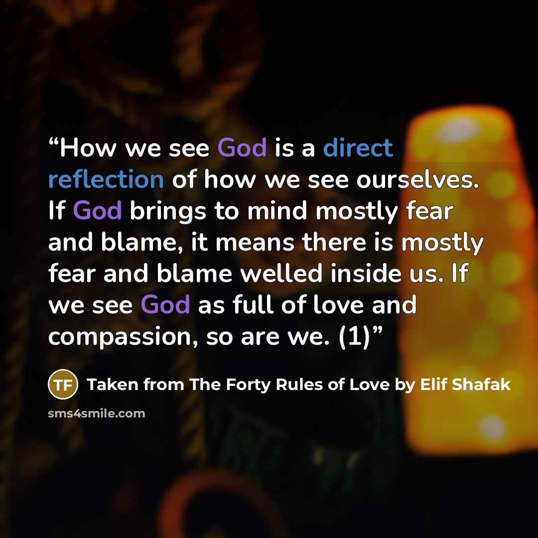 “How we see God is a direct reflection of how we see ourselves. If God brings to mind mostly fear and blame, it means there is mostly fear and blame welled inside us. If we see God as full of love and compassion, so are we. (1)” quote by Taken from The Forty Rules of Love by Elif Shafak