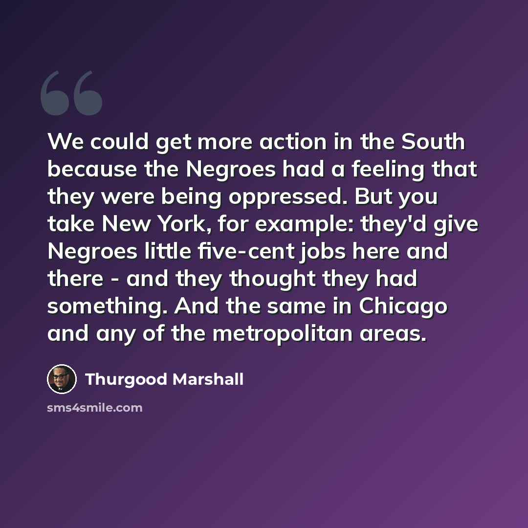 “We could get more action in the South because the Negroes had a feeling that they were being oppressed. But you take New York, for example: they'd give Negroes little five-cent jobs here and there - and they thought they had something. And the same in Chicago and any of the metropolitan areas.” quote by Thurgood Marshall