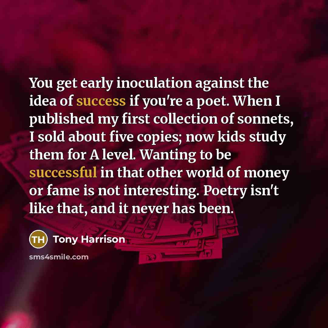 “You get early inoculation against the idea of success if you're a poet. When I published my first collection of sonnets, I sold about five copies; now kids study them for A level. Wanting to be successful in that other world of money or fame is not interesting. Poetry isn't like that, and it never…” quote by Tony Harrison