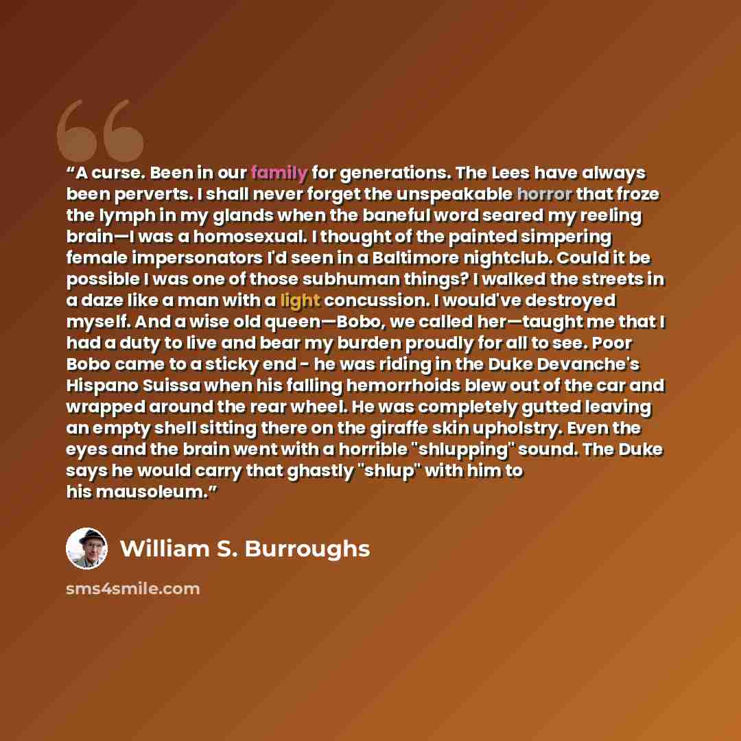 “A curse. Been in our family for generations. The Lees have always been perverts. I shall never forget the unspeakable horror that froze the lymph in my glands when the baneful word seared my reeling brain—I was a homosexual. I thought of the painted simpering female impersonators I'd seen in a…” quote by William S. Burroughs