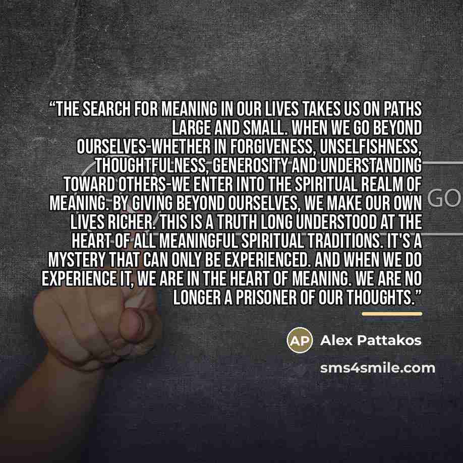 “The search for meaning in our lives takes us on paths large and small. When we go beyond ourselves-whether in forgiveness, unselfishness, thoughtfulness, generosity and understanding toward others-we enter into the spiritual realm of meaning. By giving beyond ourselves, we make our own lives…” quote by Alex Pattakos
