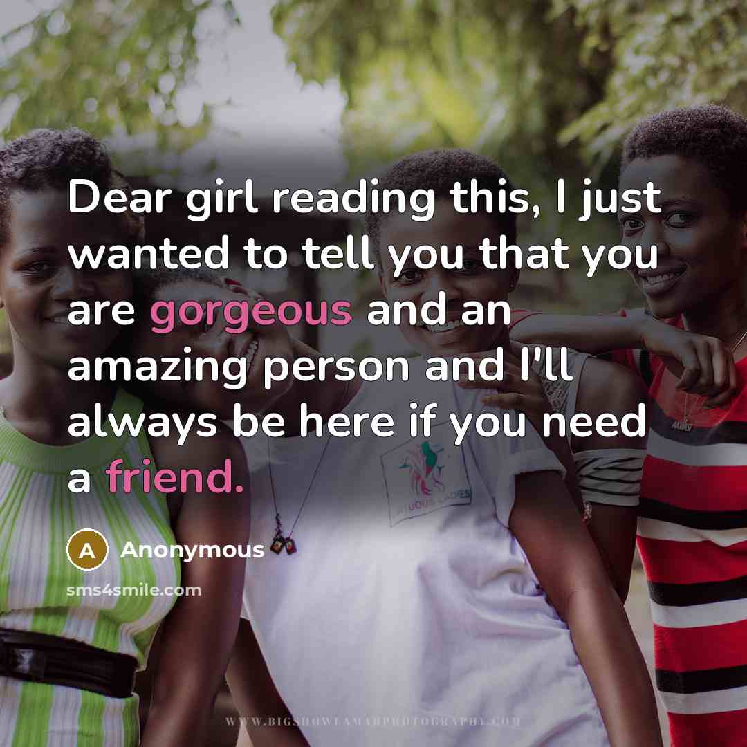 “Dear girl reading this, I just wanted to tell you that you are gorgeous and an amazing person and I'll always be here if you need a friend.” quote by Anonymous