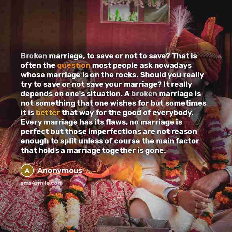 “Broken marriage, to save or not to save? That is often the question most people ask nowadays whose marriage is on the rocks. Should you really try to save or not save your marriage? It really depends on one's situation. A broken marriage is not something that one wishes for but sometimes it is…” quote by Anonymous