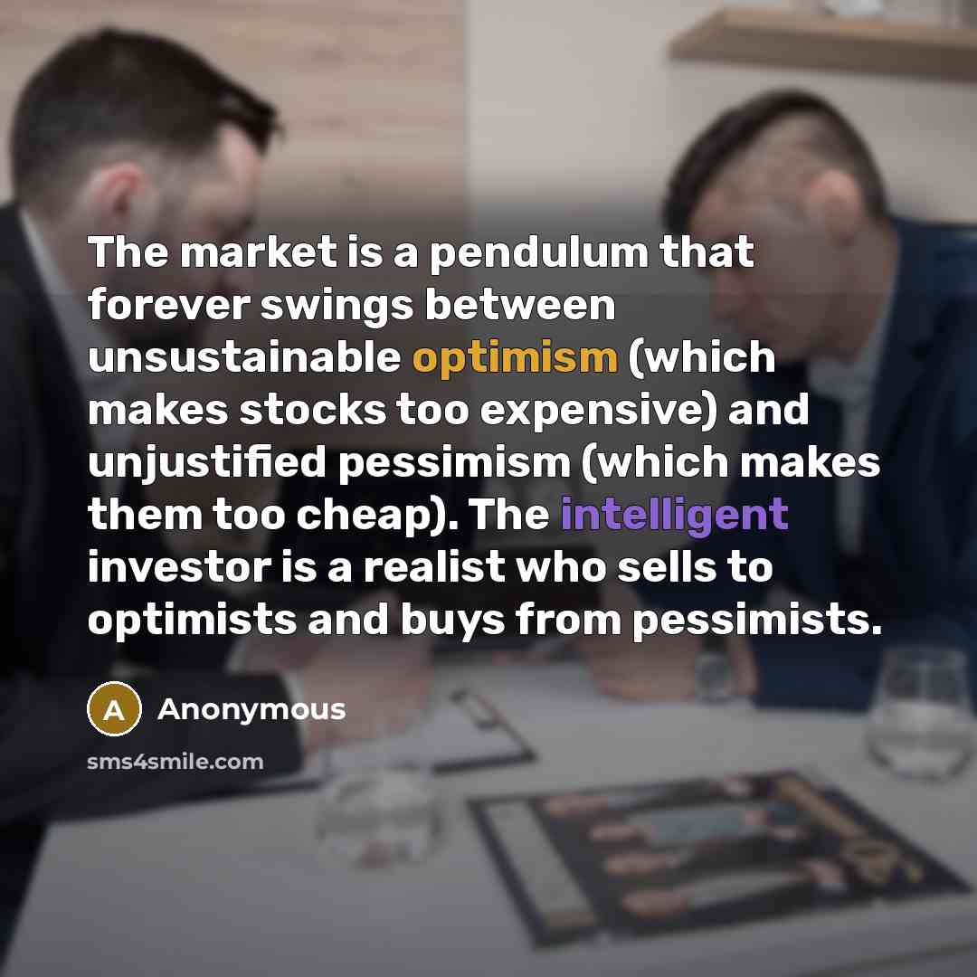 “The market is a pendulum that forever swings between unsustainable optimism (which makes stocks too expensive) and unjustified pessimism (which makes them too cheap). The intelligent investor is a realist who sells to optimists and buys from pessimists.” quote by Anonymous