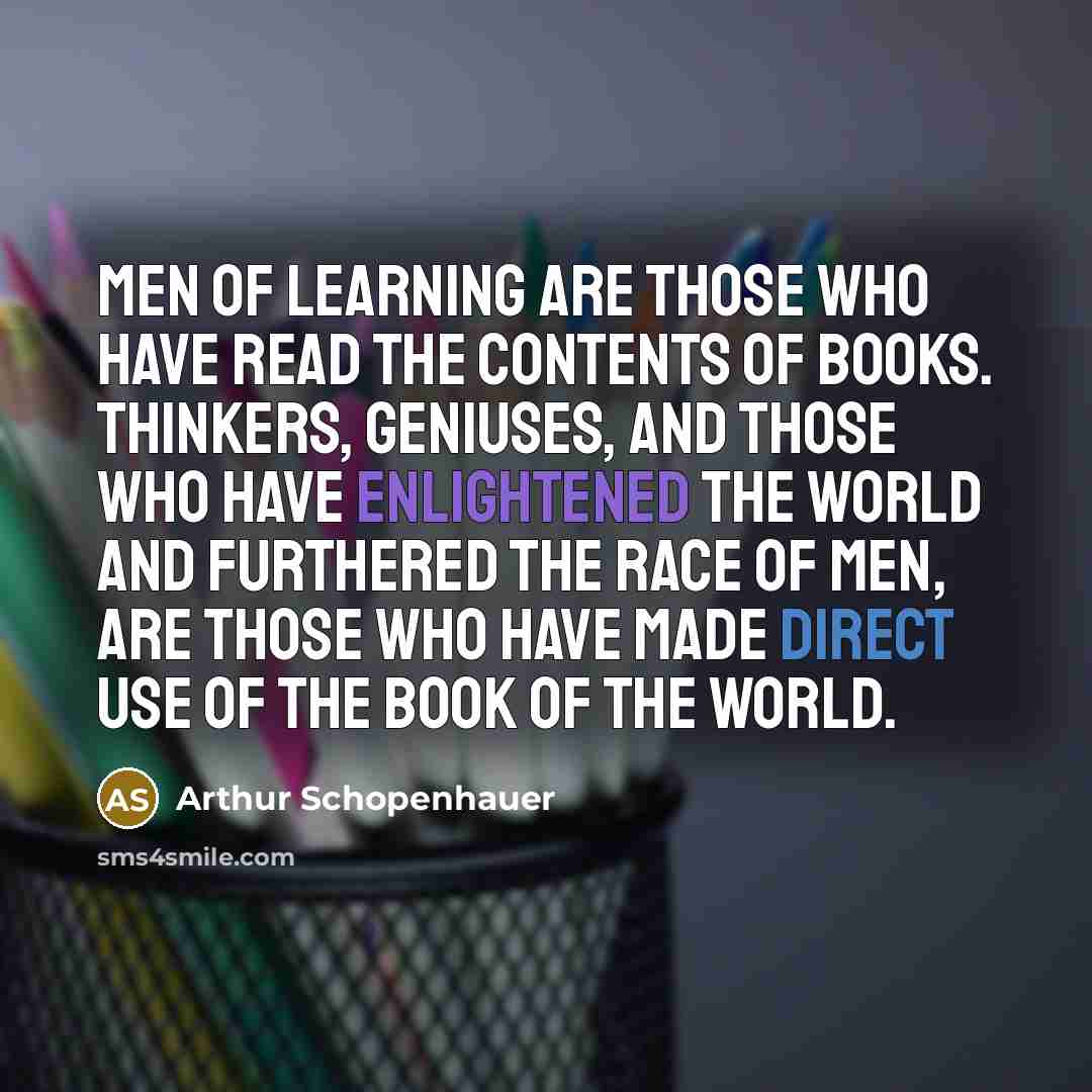 “Men of learning are those who have read the contents of books. Thinkers, geniuses, and those who have enlightened the world and furthered the race of men, are those who have made direct use of the book of the world.” quote by Arthur Schopenhauer