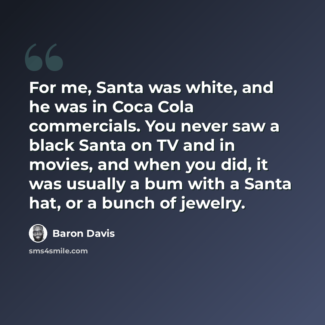 “For me, Santa was white, and he was in Coca Cola commercials. You never saw a black Santa on TV and in movies, and when you did, it was usually a bum with a Santa hat, or a bunch of jewelry.” quote by Baron Davis