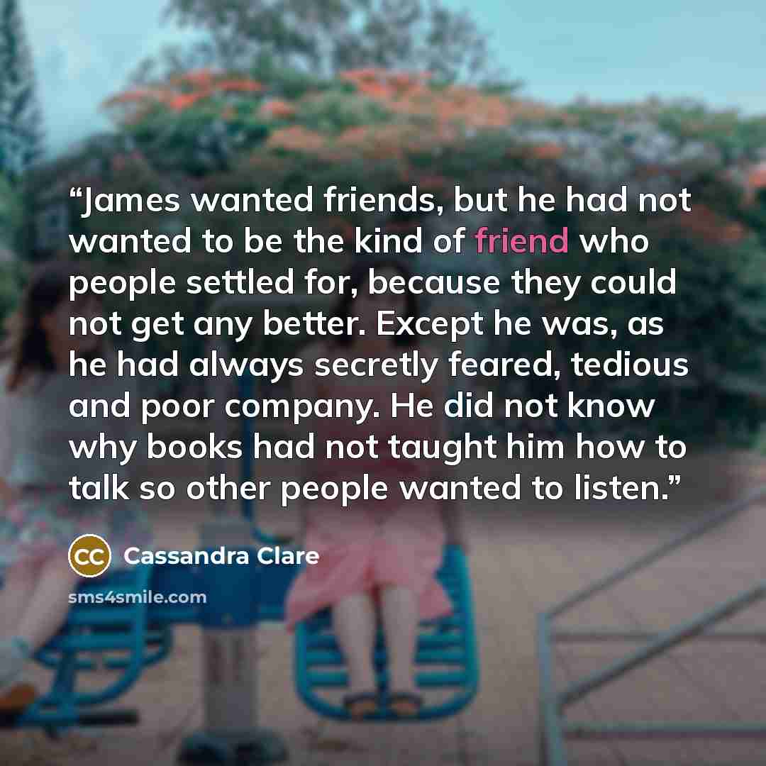 “James wanted friends, but he had not wanted to be the kind of friend who people settled for, because they could not get any better. Except he was, as he had always secretly feared, tedious and poor company. He did not know why books had not taught him how to talk so other people wanted to listen.” quote by Cassandra Clare