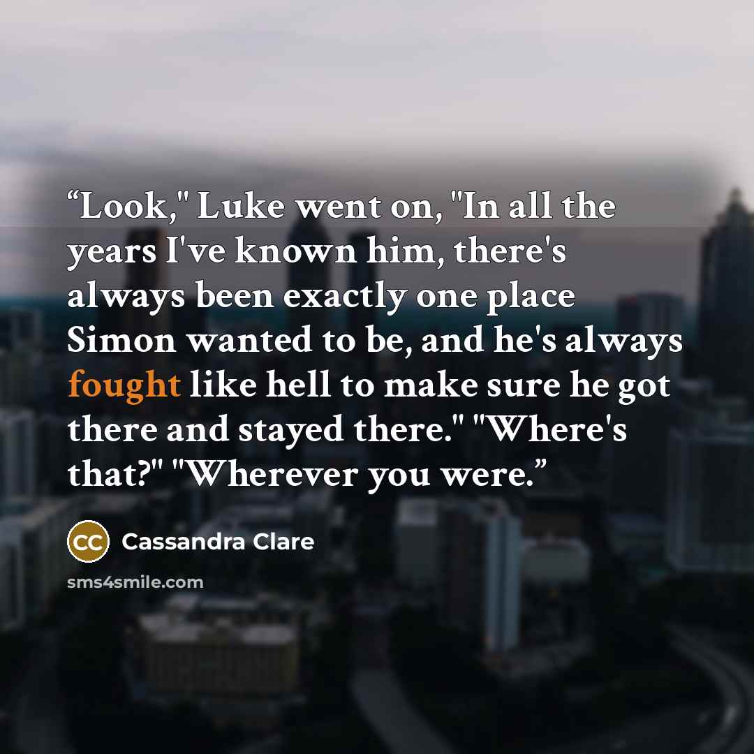 “Look," Luke went on, "In all the years I've known him, there's always been exactly one place Simon wanted to be, and he's always fought like hell to make sure he got there and stayed there." "Where's that?" "Wherever you were.” quote by Cassandra Clare