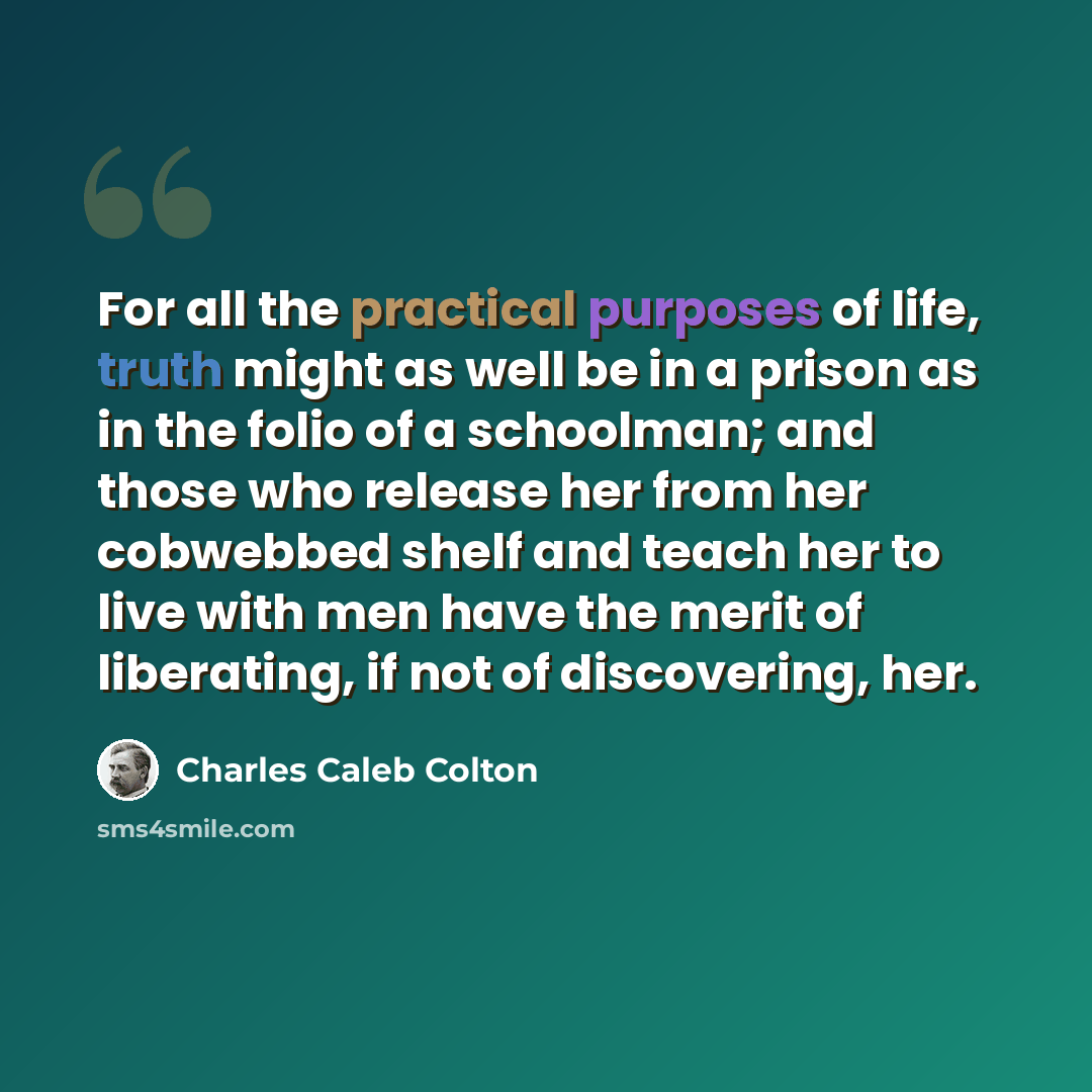 “For all the practical purposes of life, truth might as well be in a prison as in the folio of a schoolman; and those who release her from her cobwebbed shelf and teach her to live with men have the merit of liberating, if not of discovering, her.” quote by Charles Caleb Colton