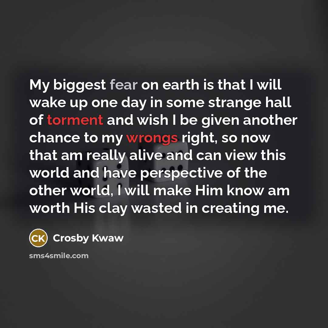 “My biggest fear on earth is that I will wake up one day in some strange hall of torment and wish I be given another chance to my wrongs right, so now that am really alive and can view this world and have perspective of the other world, I will make Him know am worth His clay wasted in creating me.” quote by Crosby Kwaw