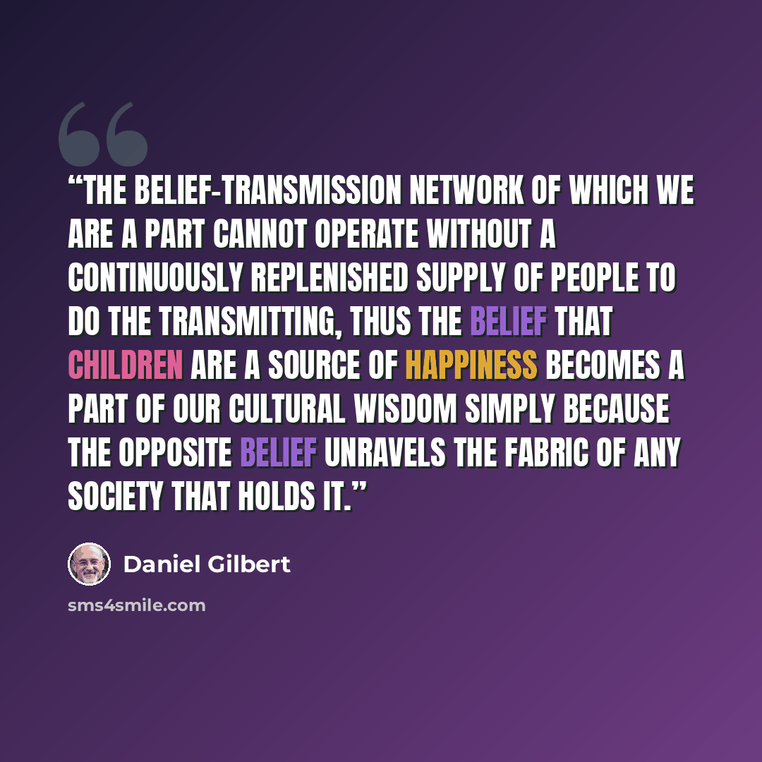 “The belief-transmission network of which we are a part cannot operate without a continuously replenished supply of people to do the transmitting, thus the belief that children are a source of happiness becomes a part of our cultural wisdom simply because the opposite belief unravels the fabric of…” quote by Daniel Gilbert