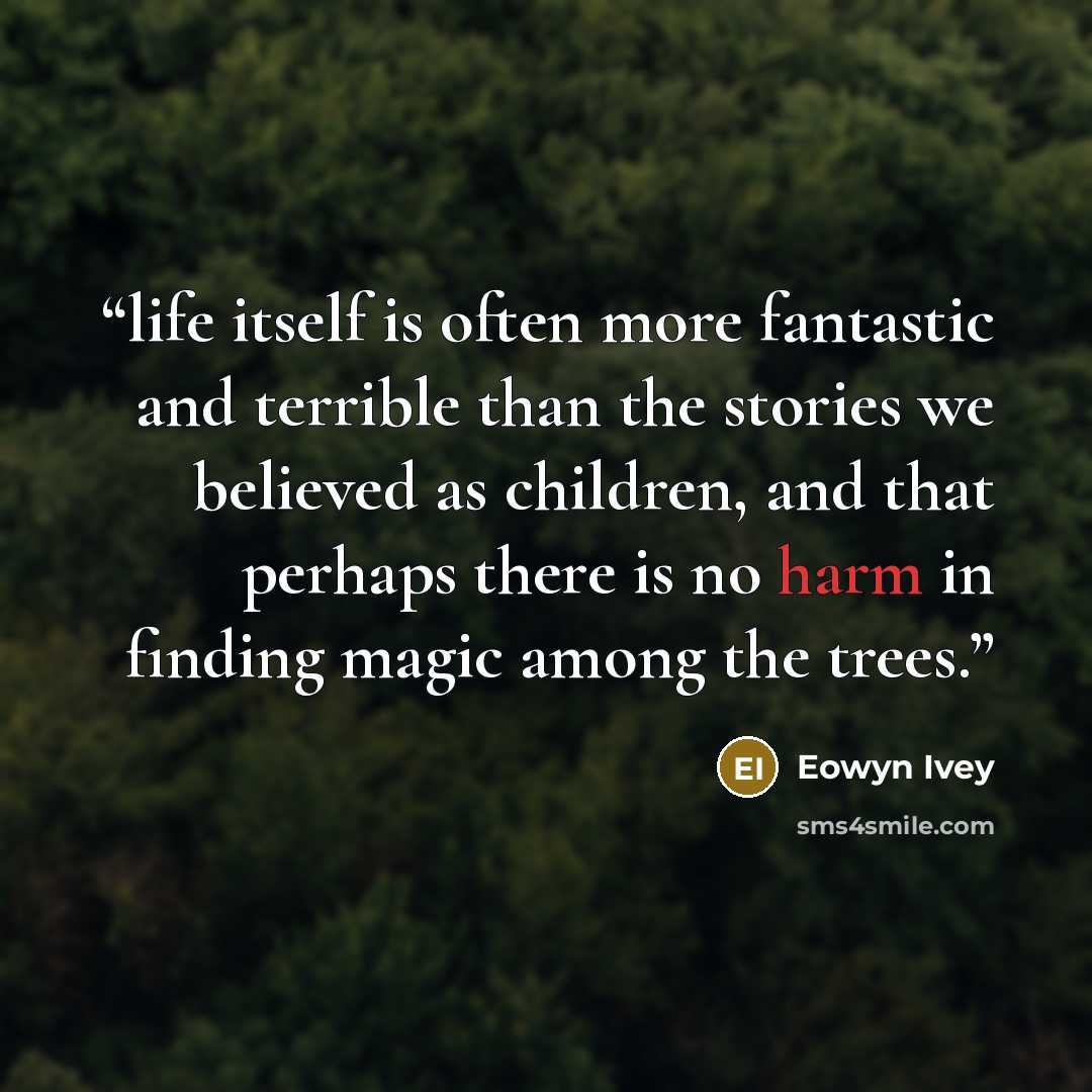 “life itself is often more fantastic and terrible than the stories we believed as children, and that perhaps there is no harm in finding magic among the trees.” quote by Eowyn Ivey
