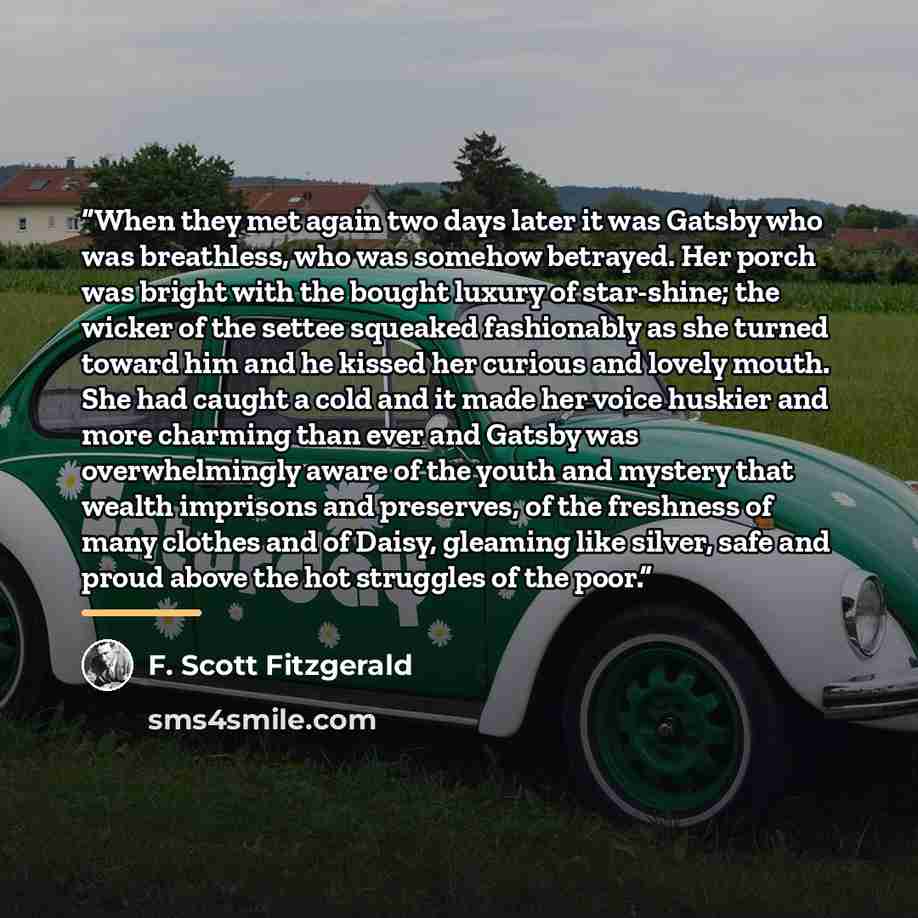 “When they met again two days later it was Gatsby who was breathless, who was somehow betrayed. Her porch was bright with the bought luxury of star-shine; the wicker of the settee squeaked fashionably as she turned toward him and he kissed her curious and lovely mouth. She had caught a cold and it…” quote by F. Scott Fitzgerald