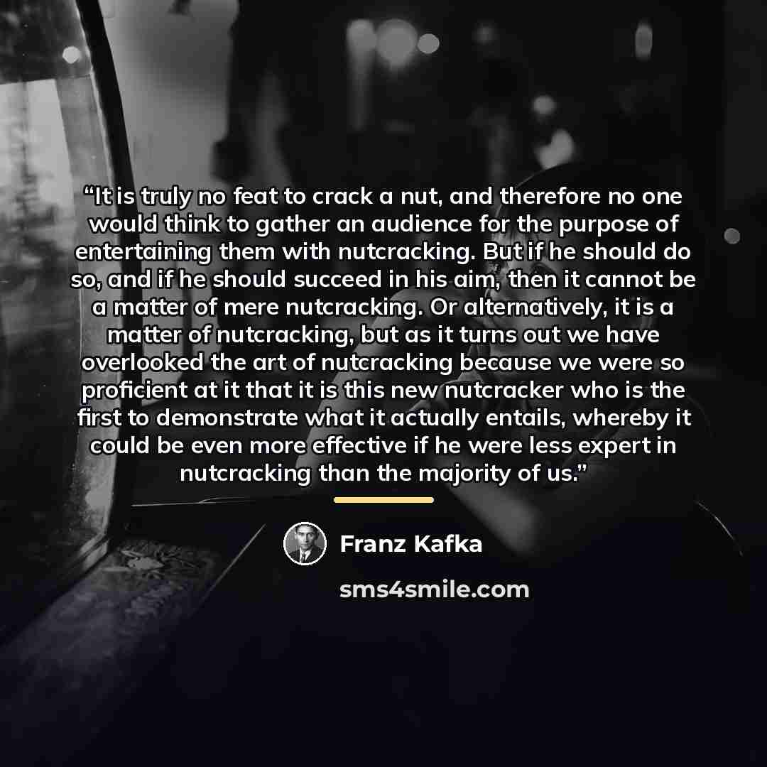 “It is truly no feat to crack a nut, and therefore no one would think to gather an audience for the purpose of entertaining them with nutcracking. But if he should do so, and if he should succeed in his aim, then it cannot be a matter of mere nutcracking. Or alternatively, it is a matter of…” quote by Franz Kafka