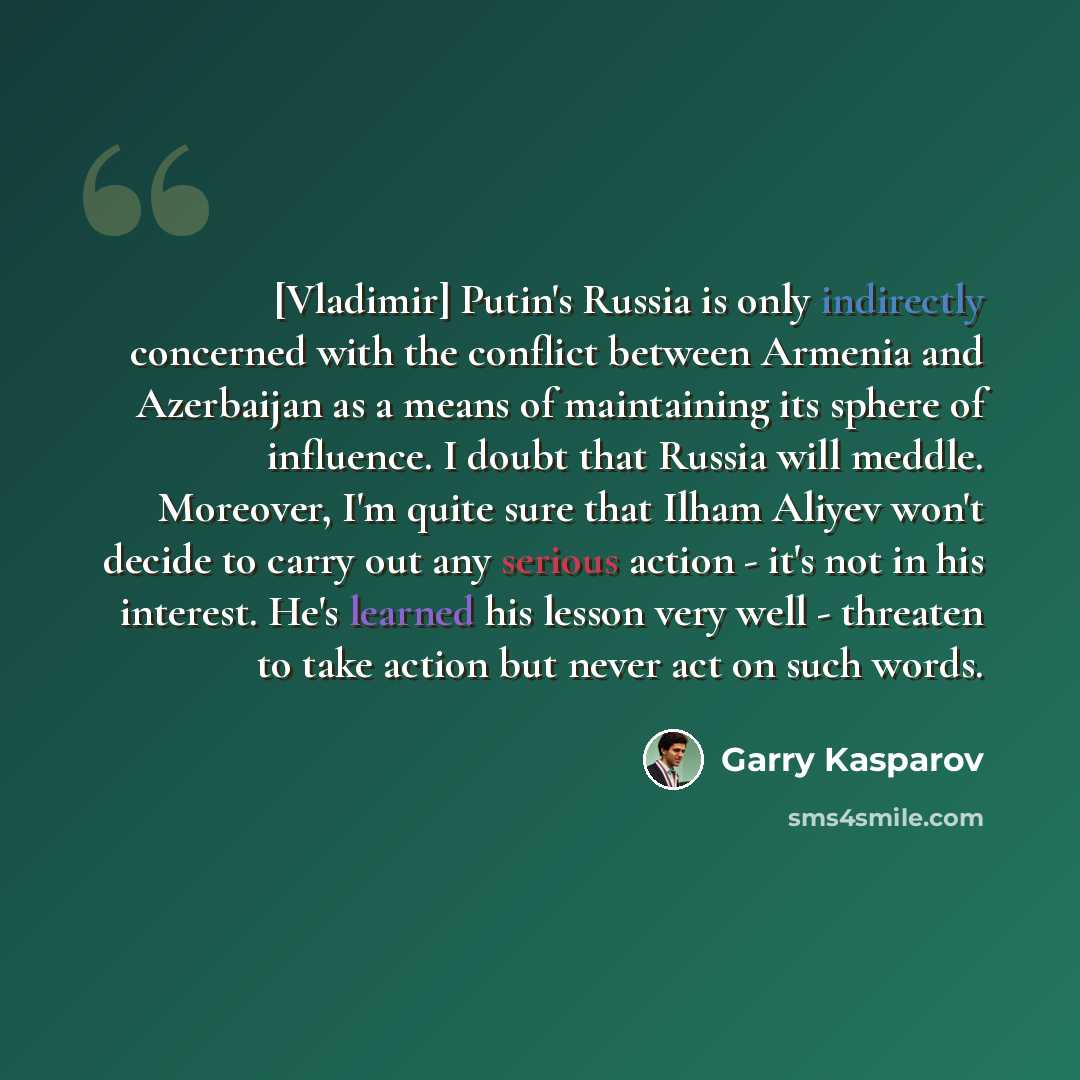 “[Vladimir] Putin's Russia is only indirectly concerned with the conflict between Armenia and Azerbaijan as a means of maintaining its sphere of influence. I doubt that Russia will meddle. Moreover, I'm quite sure that Ilham Aliyev won't decide to carry out any serious action - it's not in his…” quote by Garry Kasparov