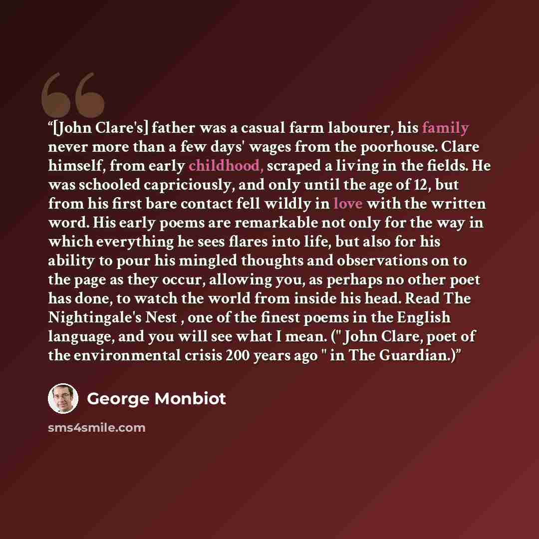 “[John Clare's] father was a casual farm labourer, his family never more than a few days' wages from the poorhouse. Clare himself, from early childhood, scraped a living in the fields. He was schooled capriciously, and only until the age of 12, but from his first bare contact fell wildly in love…” quote by George Monbiot
