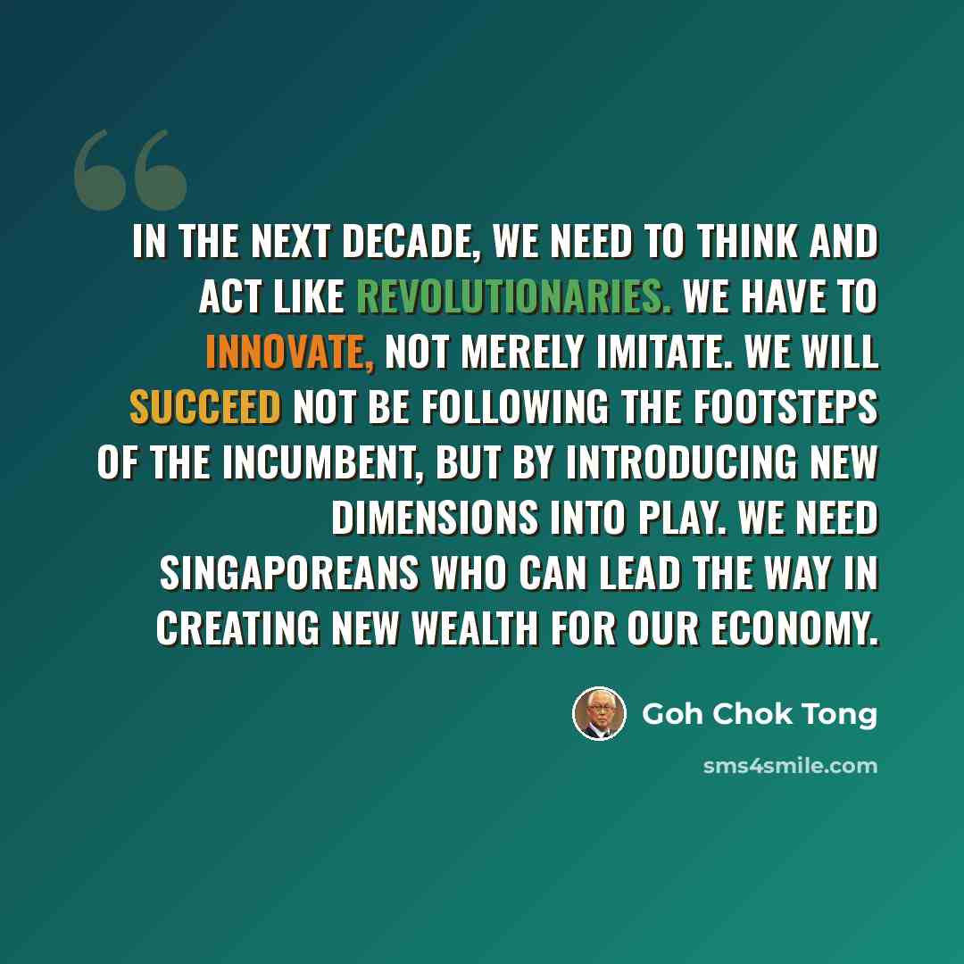 “In the next decade, we need to think and act like revolutionaries. We have to innovate, not merely imitate. We will succeed not be following the footsteps of the incumbent, but by introducing new dimensions into play. We need Singaporeans who can lead the way in creating new wealth for our economy.” quote by Goh Chok Tong