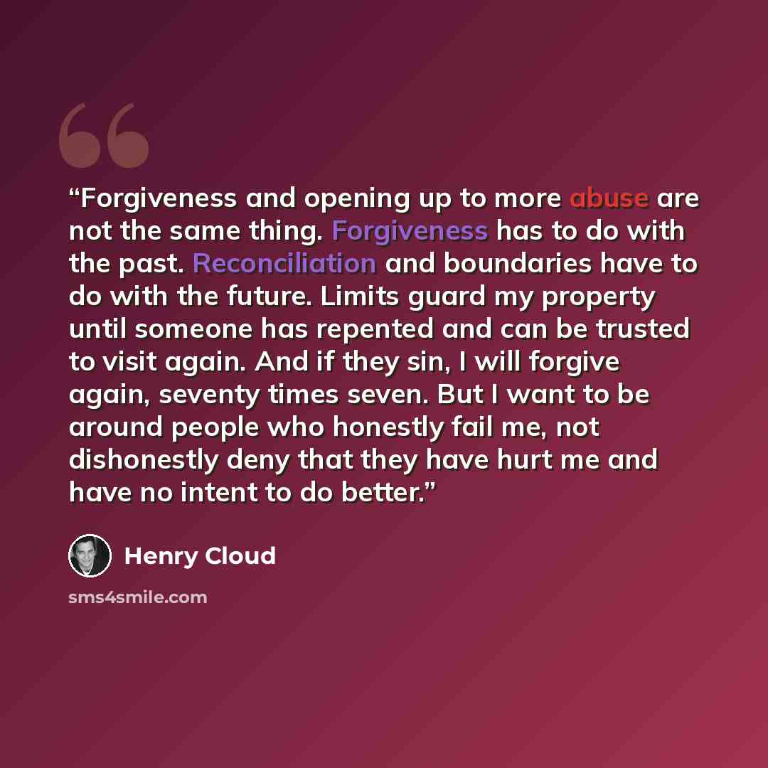 “Forgiveness and opening up to more abuse are not the same thing. Forgiveness has to do with the past. Reconciliation and boundaries have to do with the future. Limits guard my property until someone has repented and can be trusted to visit again. And if they sin, I will forgive again, seventy…” quote by Henry Cloud