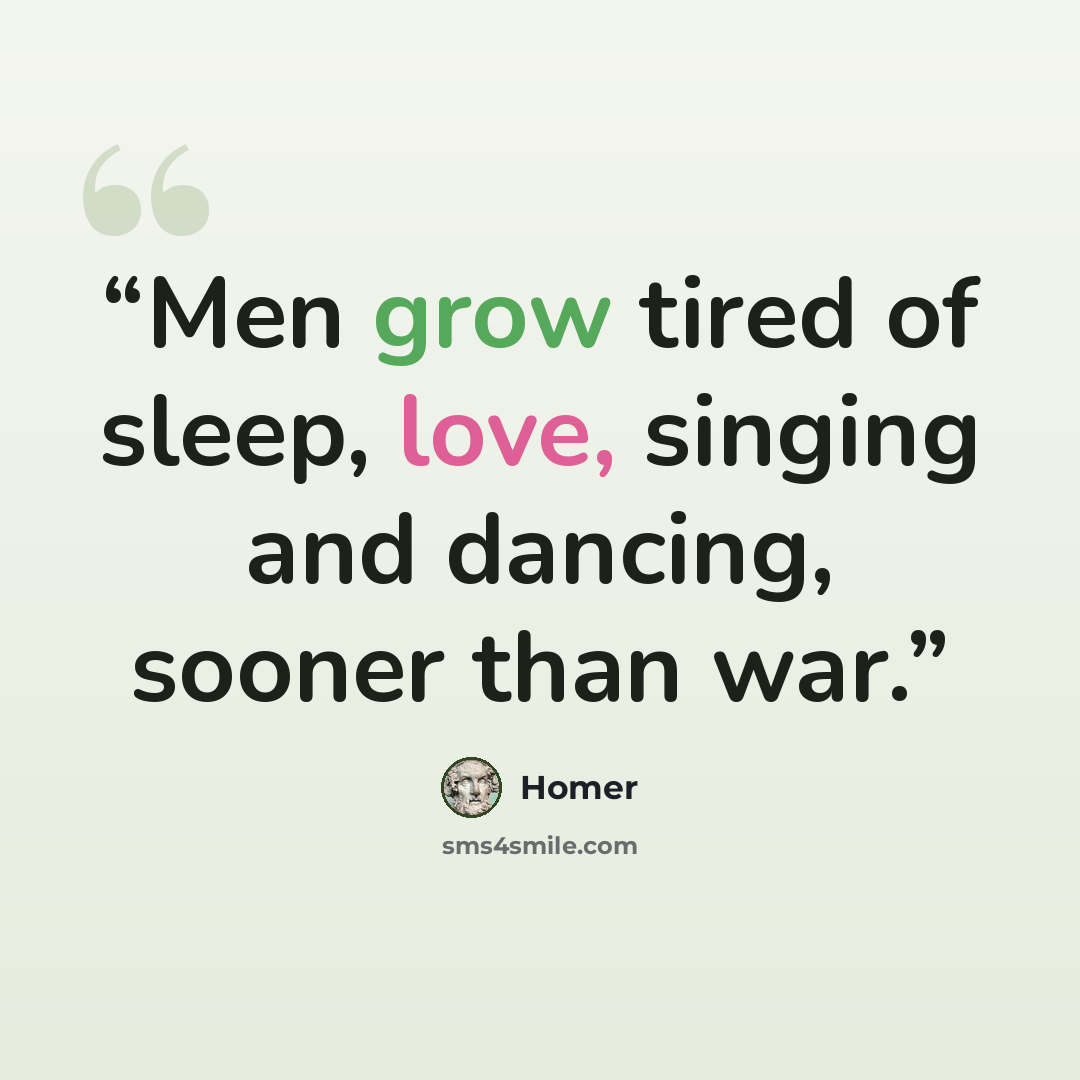 “Men grow tired of sleep, love, singing and dancing, sooner than war.” quote by Homer