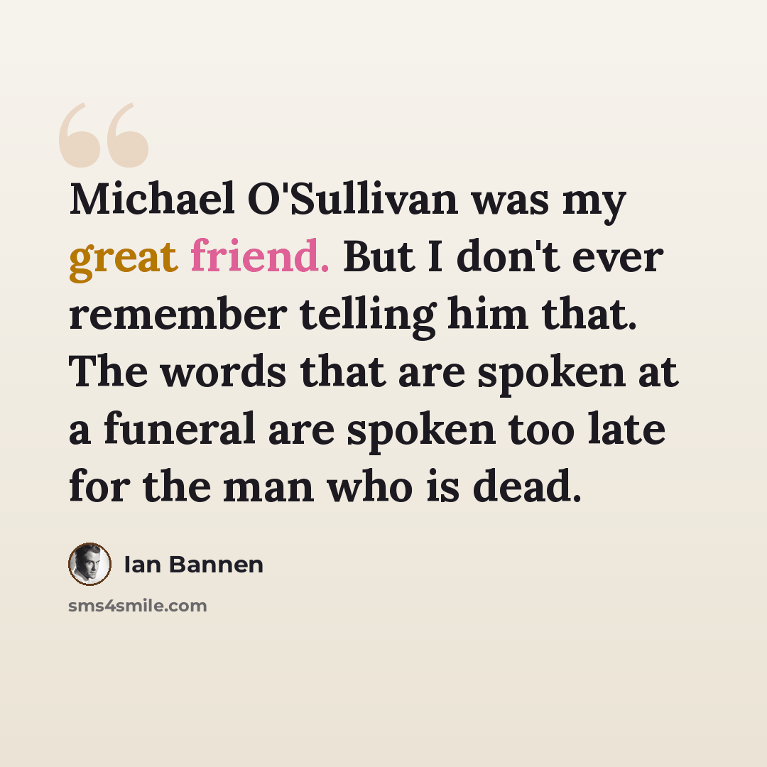 “Michael O'Sullivan was my great friend. But I don't ever remember telling him that. The words that are spoken at a funeral are spoken too late for the man who is dead.” quote by Ian Bannen