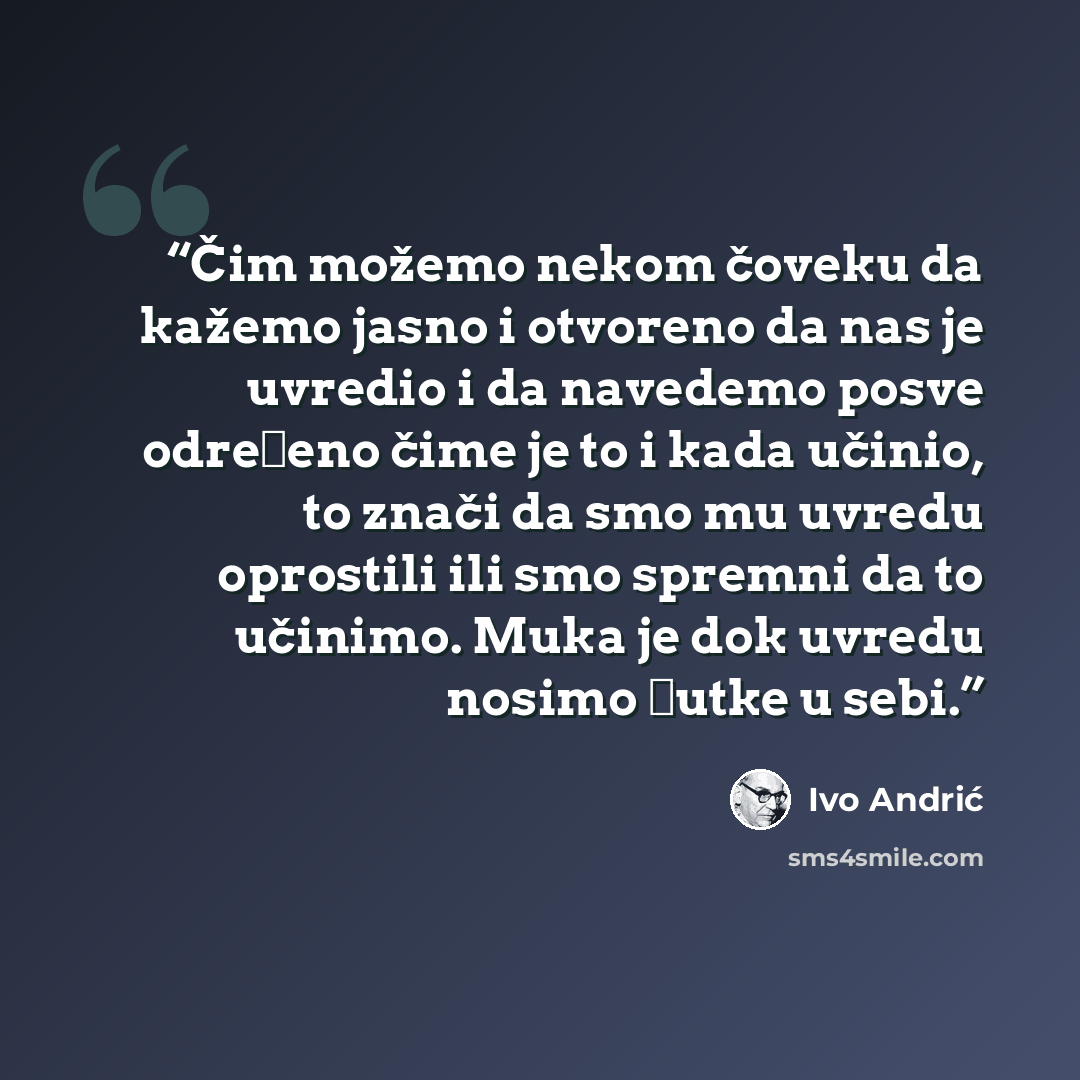 “Čim možemo nekom čoveku da kažemo jasno i otvoreno da nas je uvredio i da navedemo posve određeno čime je to i kada učinio, to znači da smo mu uvredu oprostili ili smo spremni da to učinimo. Muka je dok uvredu nosimo ćutke u sebi.” quote by Ivo Andrić