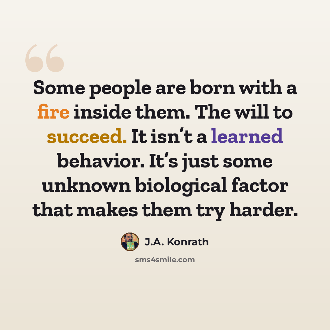 “Some people are born with a fire inside them. The will to succeed. It isn’t a learned behavior. It’s just some unknown biological factor that makes them try harder.” quote by J.A. Konrath