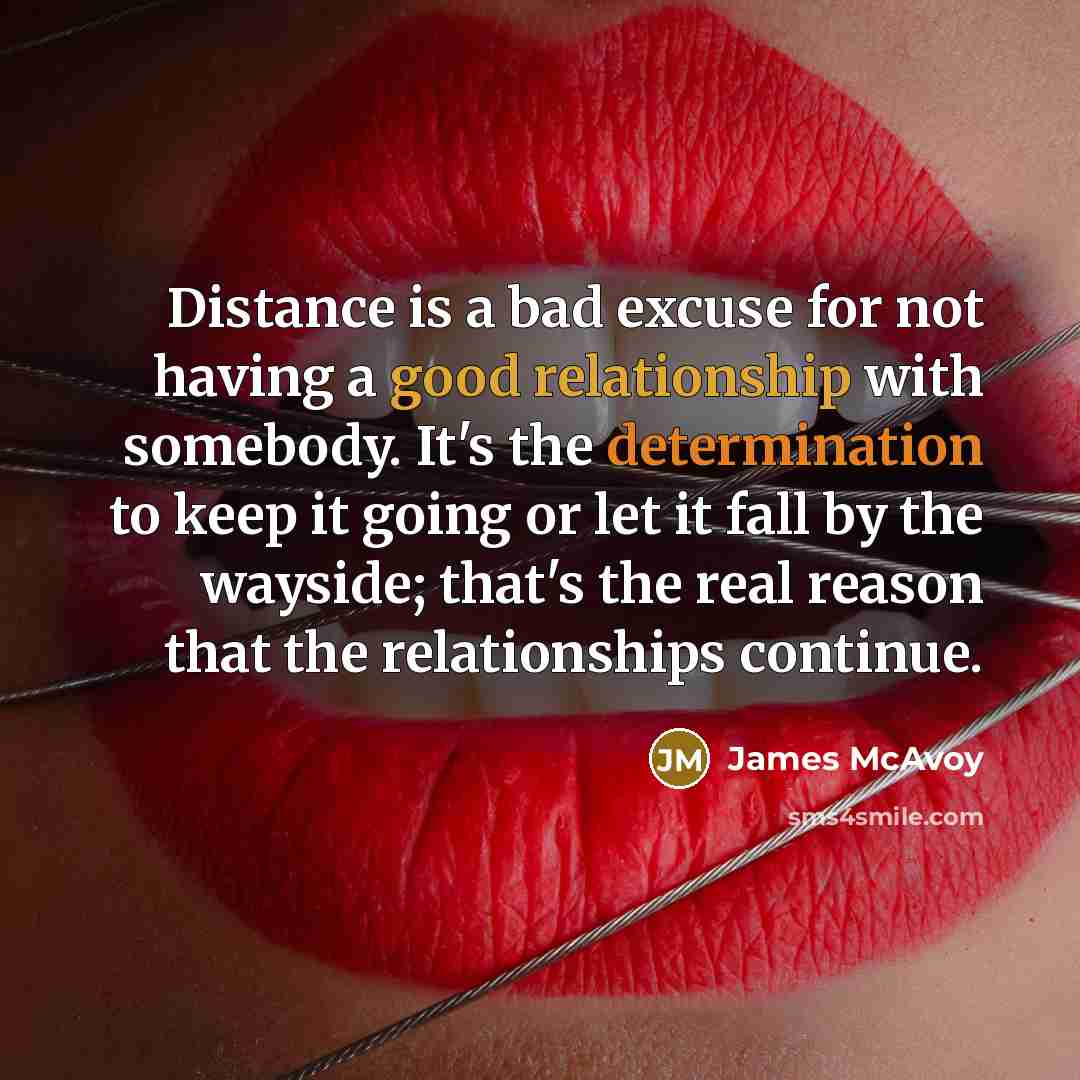 “Distance is a bad excuse for not having a good relationship with somebody. It's the determination to keep it going or let it fall by the wayside; that's the real reason that the relationships continue.” quote by James McAvoy