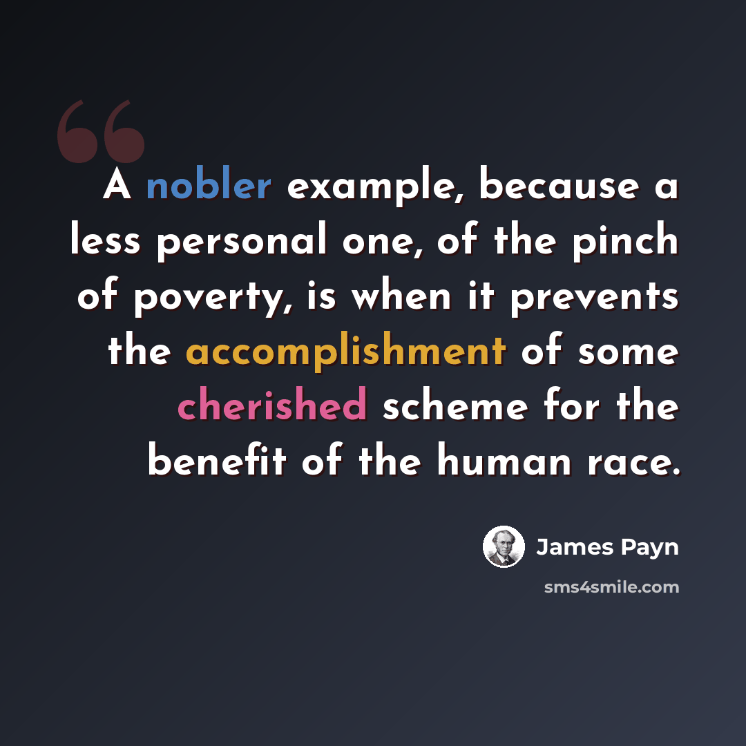 “A nobler example, because a less personal one, of the pinch of poverty, is when it prevents the accomplishment of some cherished scheme for the benefit of the human race.” quote by James Payn