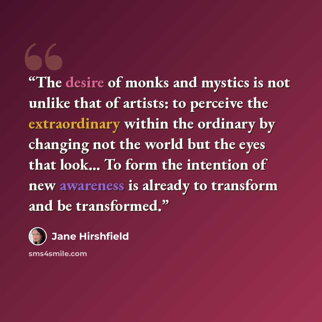 “The desire of monks and mystics is not unlike that of artists: to perceive the extraordinary within the ordinary by changing not the world but the eyes that look… To form the intention of new awareness is already to transform and be transformed.” quote by Jane Hirshfield