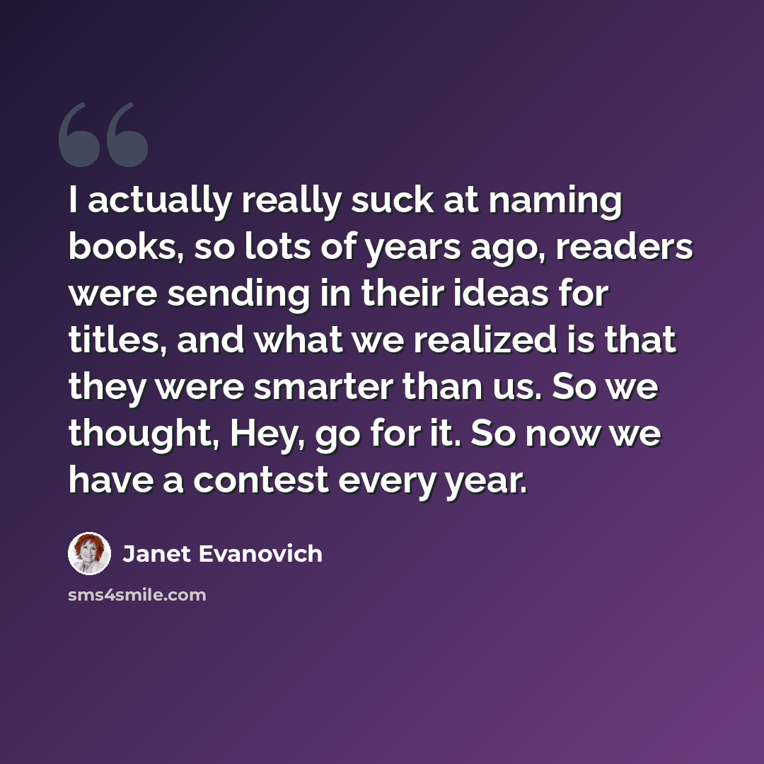 “I actually really suck at naming books, so lots of years ago, readers were sending in their ideas for titles, and what we realized is that they were smarter than us. So we thought, Hey, go for it. So now we have a contest every year.” quote by Janet Evanovich