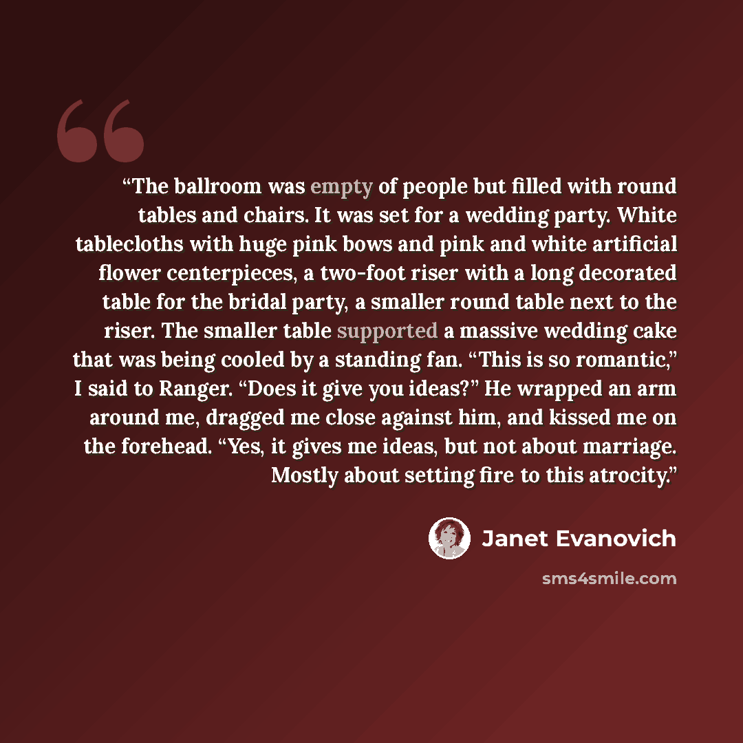“The ballroom was empty of people but filled with round tables and chairs. It was set for a wedding party. White tablecloths with huge pink bows and pink and white artificial flower centerpieces, a two-foot riser with a long decorated table for the bridal party, a smaller round table next to the…” quote by Janet Evanovich