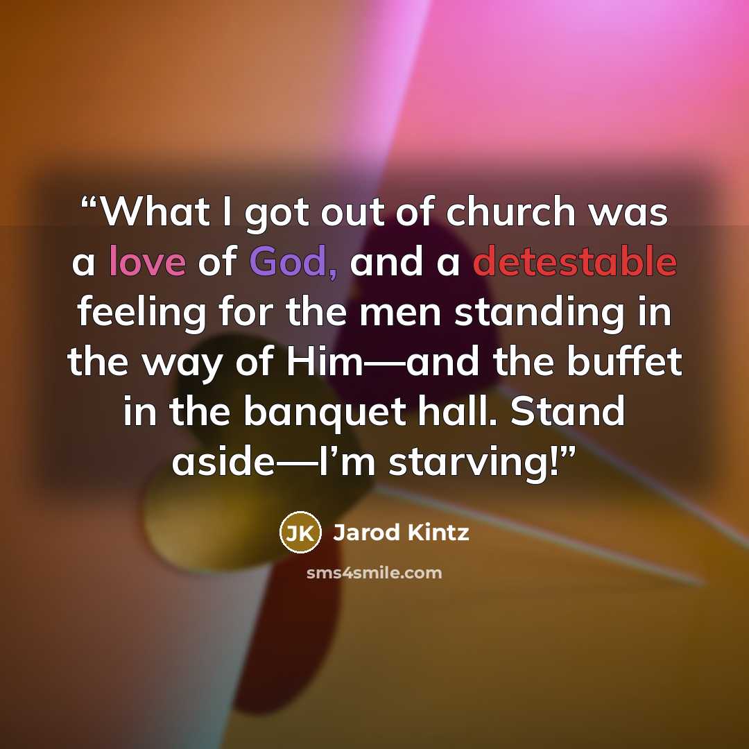 “What I got out of church was a love of God, and a detestable feeling for the men standing in the way of Him—and the buffet in the banquet hall. Stand aside—I’m starving!” quote by Jarod Kintz
