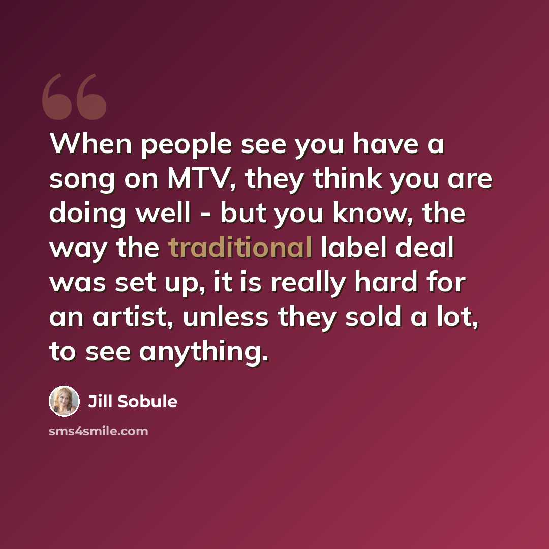 “When people see you have a song on MTV, they think you are doing well - but you know, the way the traditional label deal was set up, it is really hard for an artist, unless they sold a lot, to see anything.” quote by Jill Sobule