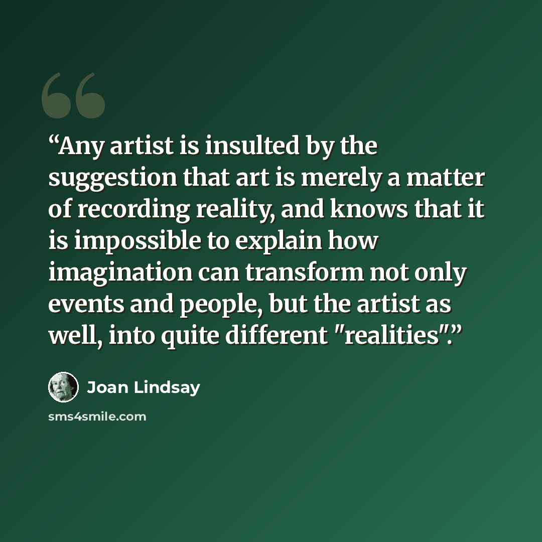 “Any artist is insulted by the suggestion that art is merely a matter of recording reality, and knows that it is impossible to explain how imagination can transform not only events and people, but the artist as well, into quite different "realities".” quote by Joan Lindsay