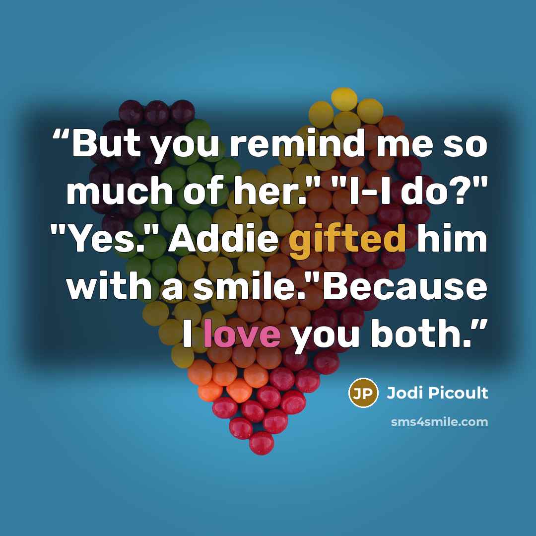 “But you remind me so much of her." "I-I do?" "Yes." Addie gifted him with a smile."Because I love you both.” quote by Jodi Picoult