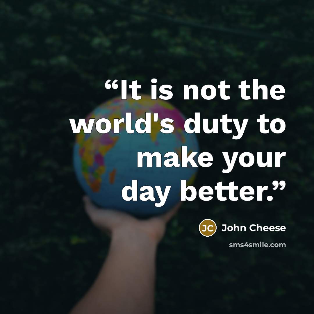 “It is not the world's duty to make your day better.” quote by John Cheese