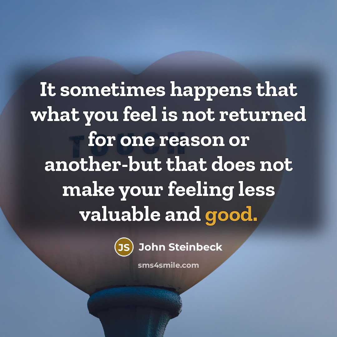 “It sometimes happens that what you feel is not returned for one reason or another-but that does not make your feeling less valuable and good.” quote by John Steinbeck