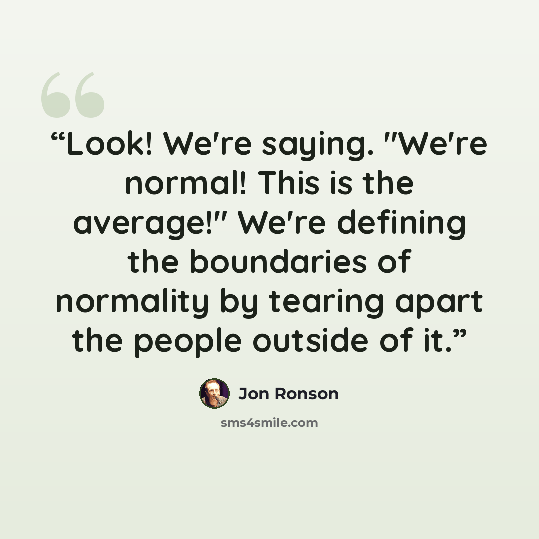 “Look! We're saying. "We're normal! This is the average!" We're defining the boundaries of normality by tearing apart the people outside of it.” quote by Jon Ronson
