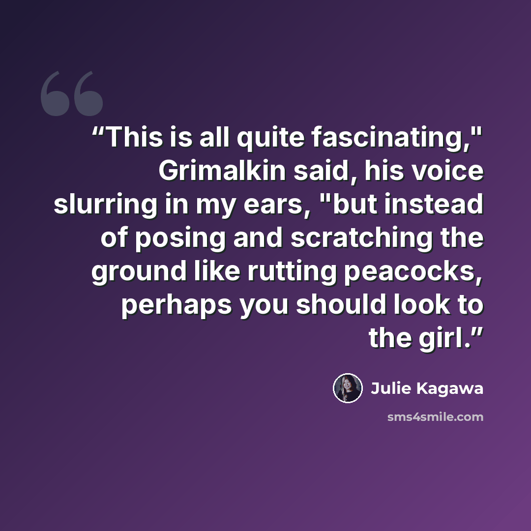 “This is all quite fascinating," Grimalkin said, his voice slurring in my ears, "but instead of posing and scratching the ground like rutting peacocks, perhaps you should look to the girl.” quote by Julie Kagawa