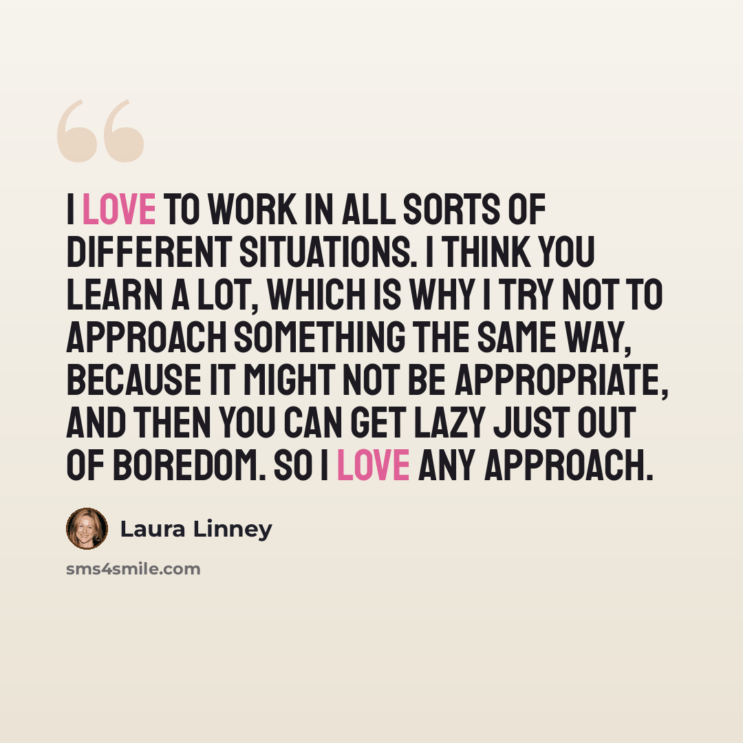“I love to work in all sorts of different situations. I think you learn a lot, which is why I try not to approach something the same way, because it might not be appropriate, and then you can get lazy just out of boredom. So I love any approach.” quote by Laura Linney
