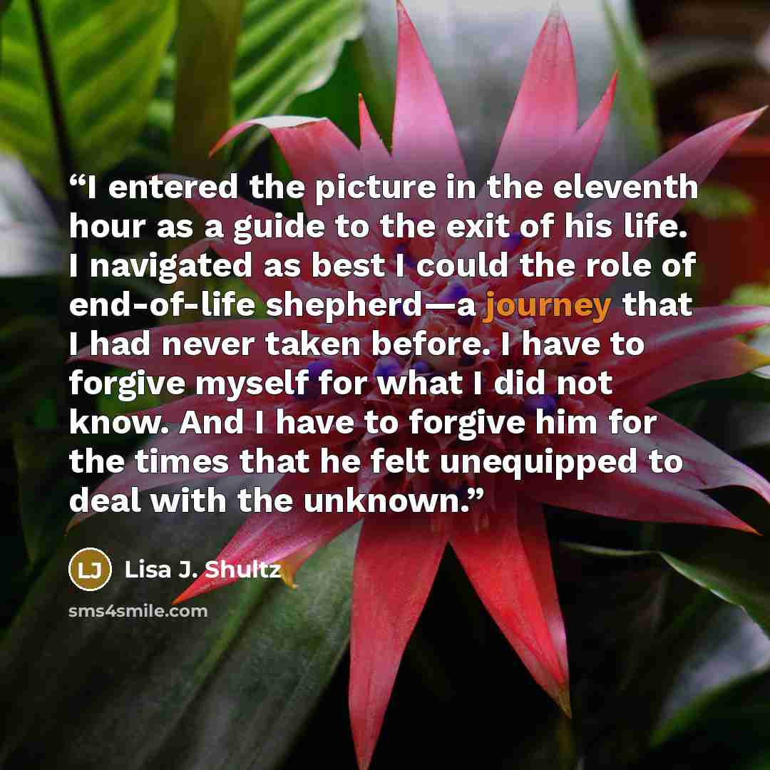 “I entered the picture in the eleventh hour as a guide to the exit of his life. I navigated as best I could the role of end-of-life shepherd—a journey that I had never taken before. I have to forgive myself for what I did not know. And I have to forgive him for the times that he felt unequipped to…” quote by Lisa J. Shultz