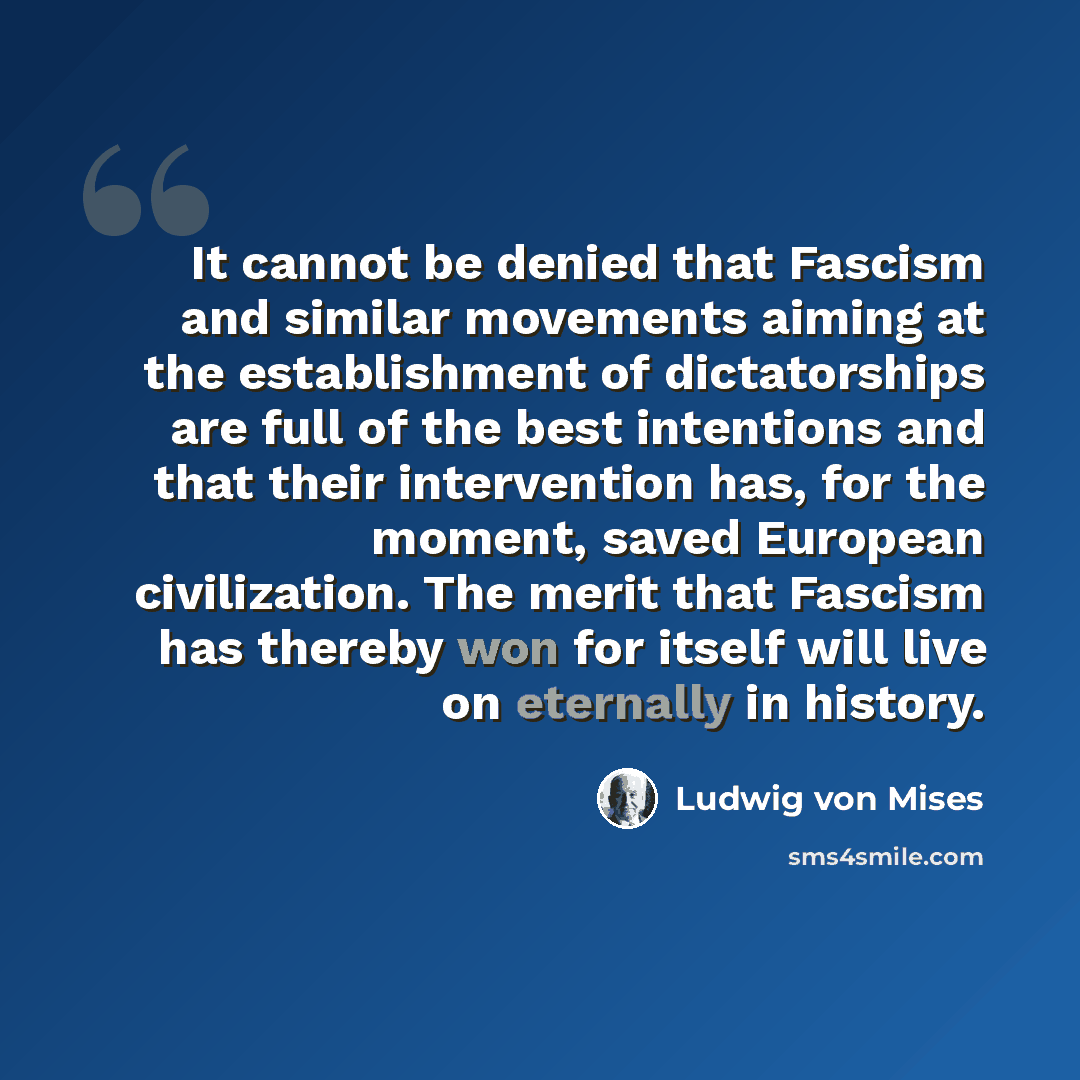 “It cannot be denied that Fascism and similar movements aiming at the establishment of dictatorships are full of the best intentions and that their intervention has, for the moment, saved European civilization. The merit that Fascism has thereby won for itself will live on eternally in history.” quote by Ludwig von Mises