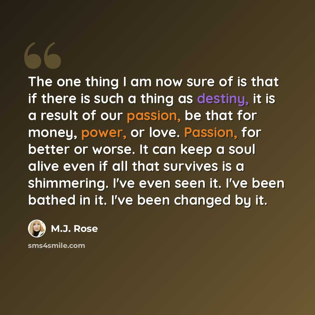 “The one thing I am now sure of is that if there is such a thing as destiny, it is a result of our passion, be that for money, power, or love. Passion, for better or worse. It can keep a soul alive even if all that survives is a shimmering. I've even seen it. I've been bathed in it. I've been…” quote by M.J. Rose