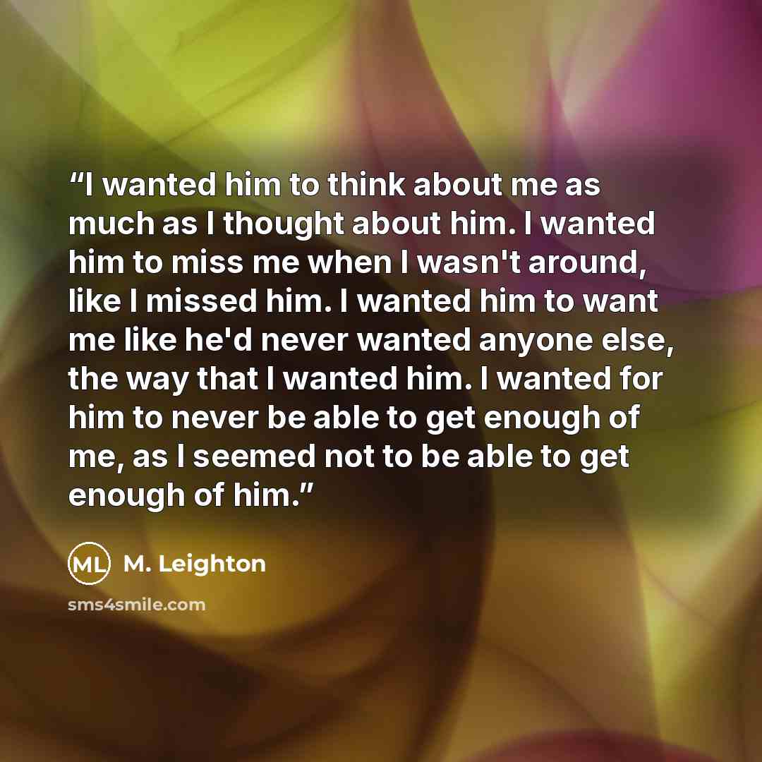 “I wanted him to think about me as much as I thought about him. I wanted him to miss me when I wasn't around, like I missed him. I wanted him to want me like he'd never wanted anyone else, the way that I wanted him. I wanted for him to never be able to get enough of me, as I seemed not to be able…” quote by M. Leighton