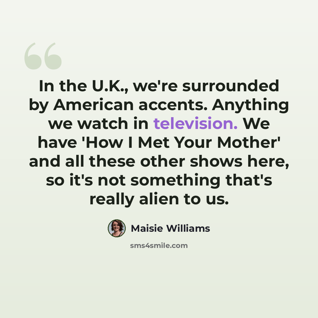 “In the U.K., we're surrounded by American accents. Anything we watch in television. We have 'How I Met Your Mother' and all these other shows here, so it's not something that's really alien to us.” quote by Maisie Williams