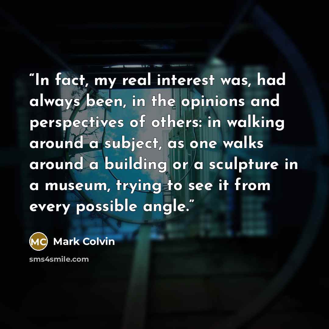 “In fact, my real interest was, had always been, in the opinions and perspectives of others: in walking around a subject, as one walks around a building or a sculpture in a museum, trying to see it from every possible angle.” quote by Mark Colvin