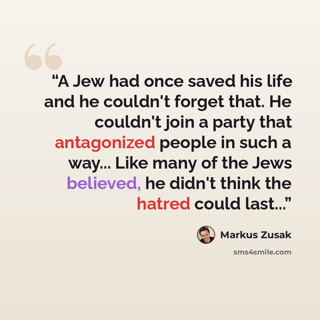 “A Jew had once saved his life and he couldn't forget that. He couldn't join a party that antagonized people in such a way... Like many of the Jews believed, he didn't think the hatred could last...” quote by Markus Zusak
