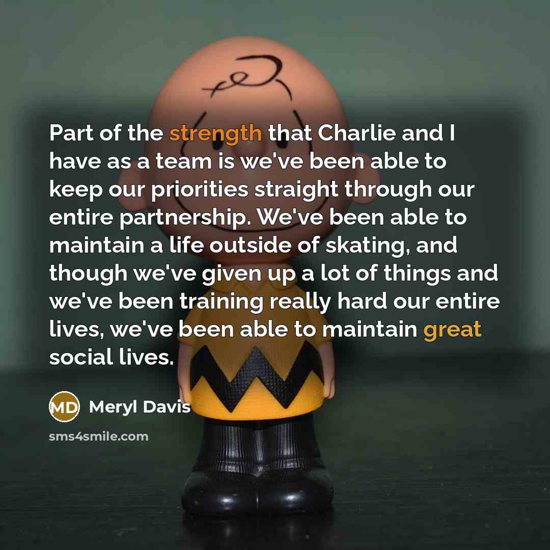 “Part of the strength that Charlie and I have as a team is we've been able to keep our priorities straight through our entire partnership. We've been able to maintain a life outside of skating, and though we've given up a lot of things and we've been training really hard our entire lives, we've…” quote by Meryl Davis